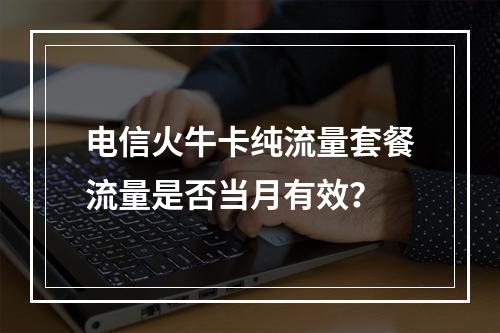 电信火牛卡纯流量套餐流量是否当月有效？