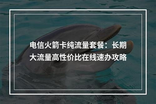 电信火箭卡纯流量套餐：长期大流量高性价比在线速办攻略
