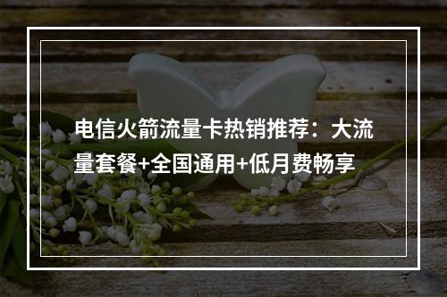 电信火箭流量卡热销推荐：大流量套餐+全国通用+低月费畅享