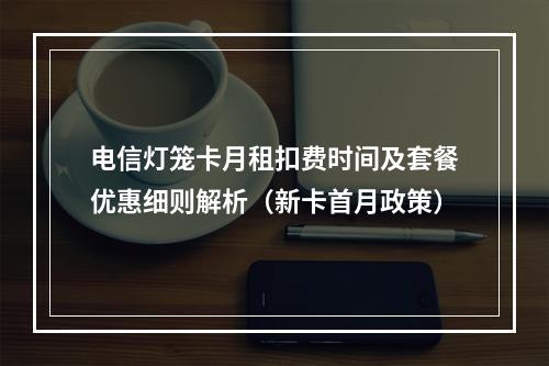 电信灯笼卡月租扣费时间及套餐优惠细则解析（新卡首月政策）