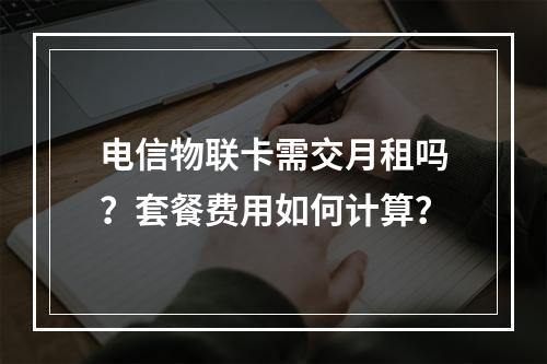 电信物联卡需交月租吗？套餐费用如何计算？
