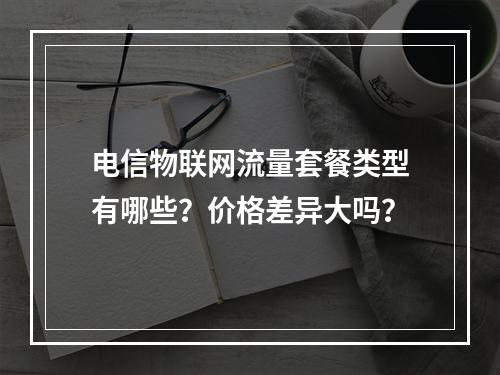 电信物联网流量套餐类型有哪些？价格差异大吗？