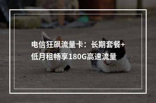 电信狂飙流量卡：长期套餐+低月租畅享180G高速流量