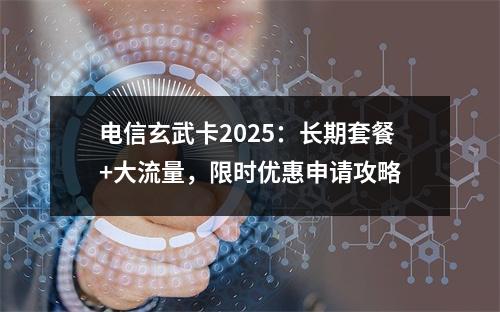 电信玄武卡2025：长期套餐+大流量，限时优惠申请攻略