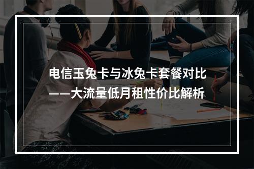 电信玉兔卡与冰兔卡套餐对比——大流量低月租性价比解析