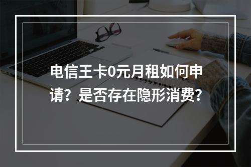 电信王卡0元月租如何申请？是否存在隐形消费？