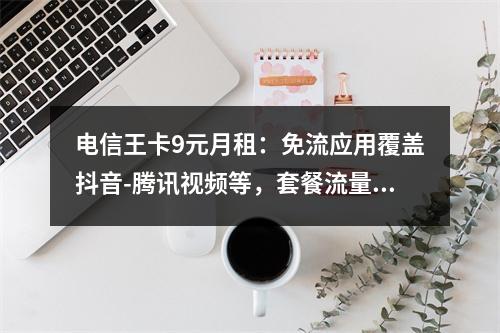 电信王卡9元月租：免流应用覆盖抖音-腾讯视频等，套餐流量详解