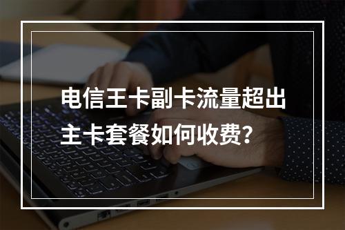 电信王卡副卡流量超出主卡套餐如何收费？