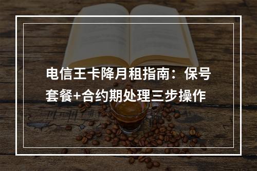 电信王卡降月租指南：保号套餐+合约期处理三步操作