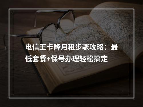电信王卡降月租步骤攻略：最低套餐+保号办理轻松搞定