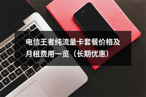 电信王者纯流量卡套餐价格及月租费用一览（长期优惠）