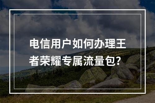电信用户如何办理王者荣耀专属流量包？