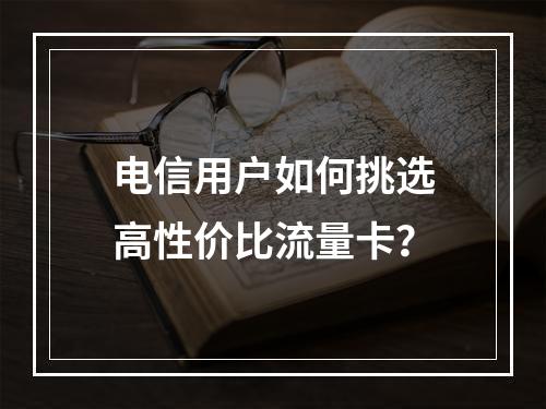 电信用户如何挑选高性价比流量卡？