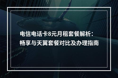 电信电话卡8元月租套餐解析：畅享与天翼套餐对比及办理指南