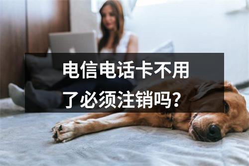 电信电话卡不用了必须注销吗？