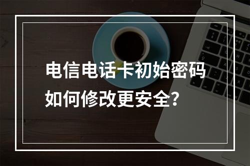 电信电话卡初始密码如何修改更安全？