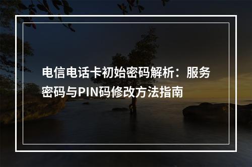 电信电话卡初始密码解析：服务密码与PIN码修改方法指南