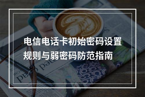 电信电话卡初始密码设置规则与弱密码防范指南