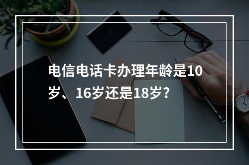 电信电话卡办理年龄是10岁、16岁还是18岁？