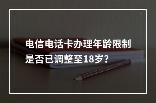 电信电话卡办理年龄限制是否已调整至18岁？