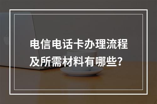 电信电话卡办理流程及所需材料有哪些？