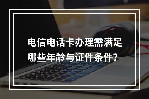 电信电话卡办理需满足哪些年龄与证件条件？