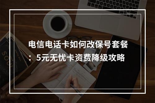 电信电话卡如何改保号套餐：5元无忧卡资费降级攻略