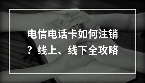 电信电话卡如何注销？线上、线下全攻略