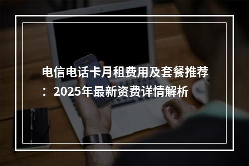 电信电话卡月租费用及套餐推荐：2025年最新资费详情解析