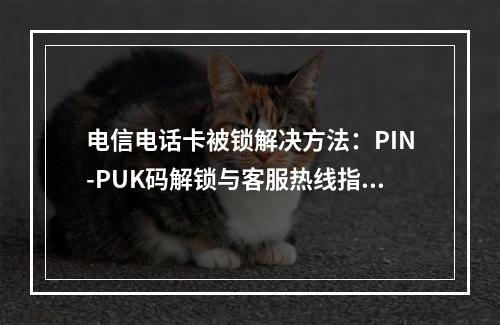 电信电话卡被锁解决方法：PIN-PUK码解锁与客服热线指南