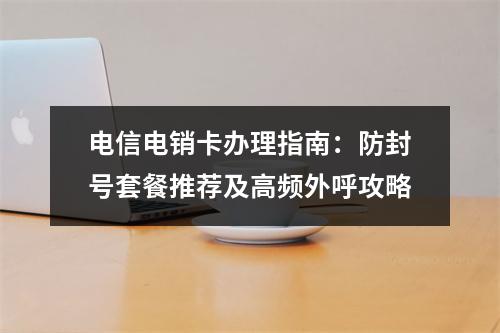 电信电销卡办理指南：防封号套餐推荐及高频外呼攻略