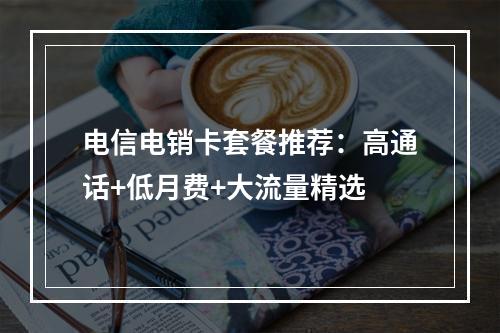 电信电销卡套餐推荐：高通话+低月费+大流量精选