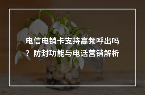 电信电销卡支持高频呼出吗？防封功能与电话营销解析