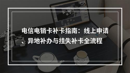 电信电销卡补卡指南：线上申请、异地补办与挂失补卡全流程