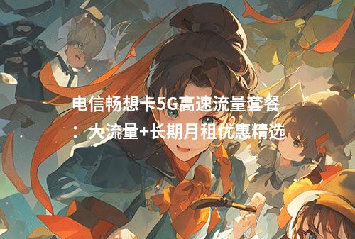 电信畅想卡5G高速流量套餐：大流量+长期月租优惠精选