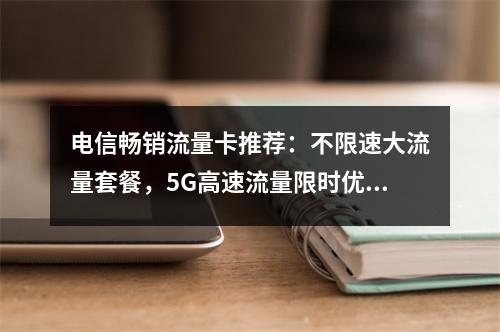 电信畅销流量卡推荐：不限速大流量套餐，5G高速流量限时优惠