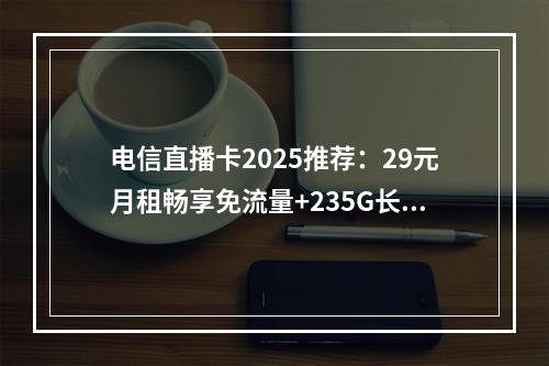 电信直播卡2025推荐：29元月租畅享免流量+235G长期套餐