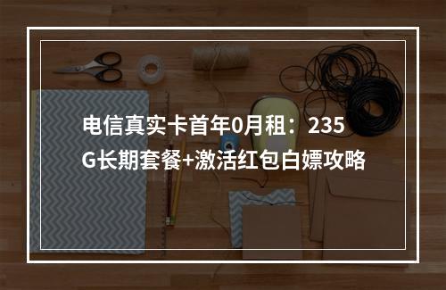 电信真实卡首年0月租：235G长期套餐+激活红包白嫖攻略