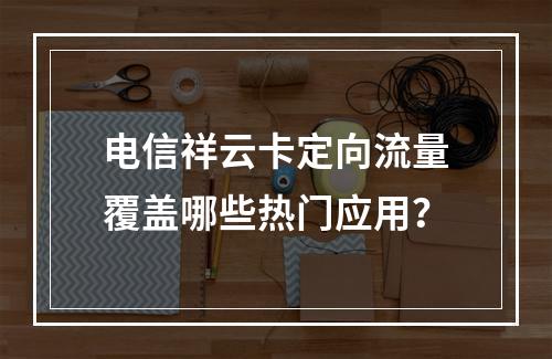 电信祥云卡定向流量覆盖哪些热门应用？