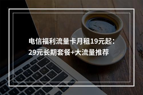 电信福利流量卡月租19元起：29元长期套餐+大流量推荐