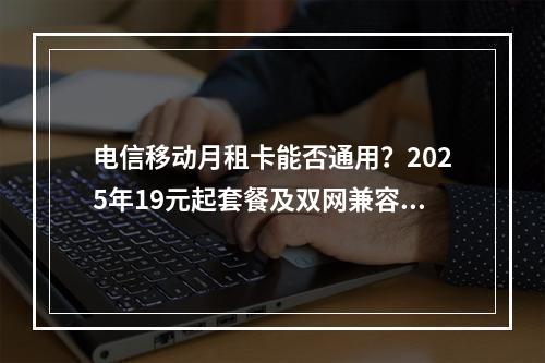 电信移动月租卡能否通用？2025年19元起套餐及双网兼容指南
