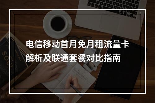 电信移动首月免月租流量卡解析及联通套餐对比指南