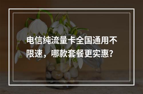 电信纯流量卡全国通用不限速，哪款套餐更实惠？