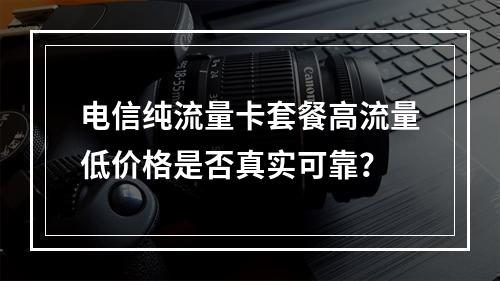 电信纯流量卡套餐高流量低价格是否真实可靠？