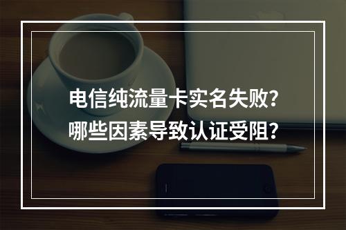 电信纯流量卡实名失败？哪些因素导致认证受阻？