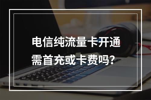 电信纯流量卡开通需首充或卡费吗？