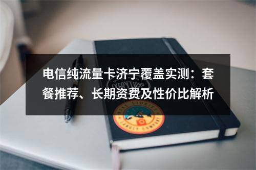 电信纯流量卡济宁覆盖实测：套餐推荐、长期资费及性价比解析