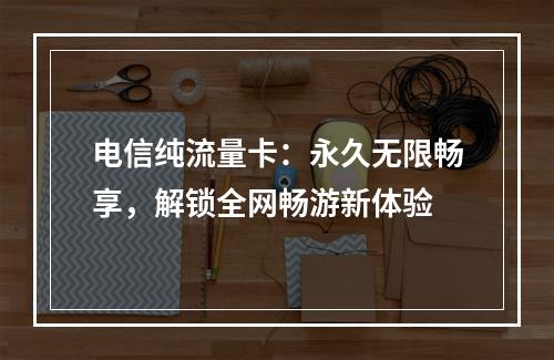 电信纯流量卡：永久无限畅享，解锁全网畅游新体验