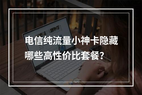 电信纯流量小神卡隐藏哪些高性价比套餐？