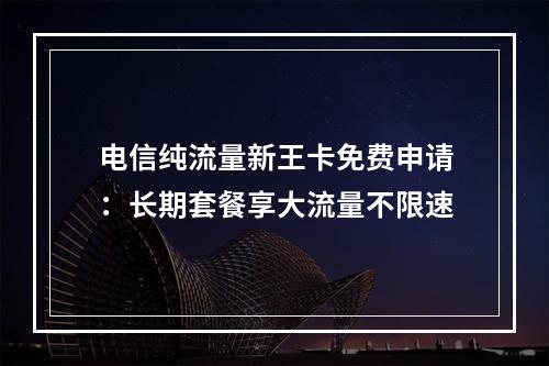 电信纯流量新王卡免费申请：长期套餐享大流量不限速